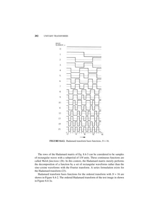 202     UNITARY TRANSFORMS




             FIGURE 8.4-2. Hadamard transform basis functions, N = 16.




   The rows of the Hadamard matrix of Eq. 8.4-3 can be considered to be samples
of rectangular waves with a subperiod of 1/N units. These continuous functions are
called Walsh functions (26). In this context, the Hadamard matrix merely performs
the decomposition of a function by a set of rectangular waveforms rather than the
sine–cosine waveforms with the Fourier transform. A series formulation exists for
the Hadamard transform (23).
   Hadamard transform basis functions for the ordered transform with N = 16 are
shown in Figure 8.4-2. The ordered Hadamard transform of the test image in shown
in Figure 8.4-3a.
 