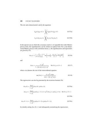 208        UNITARY TRANSFORMS


The row and column kernels satisfy the equations


                                                                             N–1
                                      λ R ( u )AR ( v, k ) =                  ∑       K R ( k, k′ )A R ( v, k′ )                           (8.5-5a)
                                                                             k′ = 0

                                                                             N–1
                                      λ C ( v )A C ( u, j ) =                ∑ KC ( j, j′ )AC ( u, j′ )                                    (8.5-5b)
                                                                           j′ = 0



In the special case in which the covariance matrix is of separable first-order Markov
process form, the eigenfunctions can be written in explicit form. For a one-dimen-
sional Markov process with correlation factor ρ , the eigenfunctions and eigenvalues
are given by (35)

                                                        2              1⁄2                      N–1             ( u + 1 )π 
                     A ( u, j ) =            -----------------------
                                                                   -         sin  w ( u )  j – ------------ + -------------------- 
                                                                                                            -                                (8.5-6)
                                                           2                               
                                             N + λ ( u)                                              2                  2           

and

                                                                       2
                                                       1–ρ
                        λ ( u ) = --------------------------------------------------------
                                                                                         -       for 0 ≤ j, u ≤ N – 1                        (8.5-7)
                                                                                         2
                                  1 – 2ρ cos { w ( u ) } + ρ

where w(u) denotes the root of the transcendental equation

                                                                                             2
                                                                   ( 1 – ρ ) sin w
                                              tan { Nw } = --------------------------------------------------
                                                                                                            -                                (8.5-8)
                                                                                               2
                                                           cos w – 2ρ + ρ cos w

The eigenvectors can also be generated by the recursion formula (36)


                     λ(u)
      A ( u, 0 ) = -------------- [ A ( u, 0 ) – ρA ( u, 1 ) ]                                                                             (8.5-9a)
                                2
                   1–ρ

                     λ(u)                                      2
      A ( u, j ) = -------------- [ – ρA ( u, j – 1 ) + ( 1 + ρ )A ( u, j ) – ρA ( u, j + 1 ) ]                                   for 0 < j < N – 1
                                2
                   1–ρ

                                                                                                                                           (8.5-9b)

                    λ( u)
 A ( u, N – 1 ) = -------------- [ – ρA ( u, N – 2 ) + ρA ( u, N – 1 ) ]                                                                   (8.5-9c)
                               2
                  1–ρ

by initially setting A(u, 0) = 1 and subsequently normalizing the eigenvectors.
 