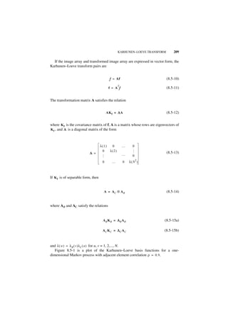 KARHUNEN–LOEVE TRANSFORM         209

  If the image array and transformed image array are expressed in vector form, the
Karhunen–Loeve transform pairs are


                                           f = Af                           (8.5-10)
                                                T
                                          f = A f                           (8.5-11)


The transformation matrix A satisfies the relation


                                         AK f = Λ A                         (8.5-12)


where K f is the covariance matrix of f, A is a matrix whose rows are eigenvectors of
K f , and Λ is a diagonal matrix of the form



                                    λ(1)  0         …     0
                                     0   λ(2)
                                                          …




                           Λ =                      …
                                                                            (8.5-13)
                                                          0
                                     …




                                                              2
                                     0      …       0   λ( N )



If K f is of separable form, then


                                      A = AC ⊗ A R                          (8.5-14)


where AR and AC satisfy the relations


                                     AR KR = ΛR AR                         (8.5-15a)

                                     AC KC = ΛC AC                         (8.5-15b)



and λ ( w ) = λ R ( v )λ C ( u ) for u, v = 1, 2,..., N.
   Figure 8.5-1 is a plot of the Karhunen–Loeve basis functions for a one-
dimensional Markov process with adjacent element correlation ρ = 0.9.
 