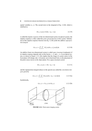 8     CONTINUOUS IMAGE MATHEMATICAL CHARACTERIZATION


spatial variables (x, y). The second term in the integrand of Eq. 1.2-8b, which is
redefined as


                            H ( x, y ; ξ, η) ≡ O { δ ( x – ξ, y – η ) }            (1.2-9)


is called the impulse response of the two-dimensional system. In optical systems, the
impulse response is often called the point spread function of the system. Substitu-
tion of the impulse response function into Eq. 1.2-8b yields the additive superposi-
tion integral

                                     ∞    ∞
                     G ( x, y ) =   ∫–∞ ∫–∞ F ( ξ, η )H ( x, y ; ξ, η) d ξ d η    (1.2-10)


An additive linear two-dimensional system is called space invariant (isoplanatic) if
its impulse response depends only on the factors x – ξ and y – η . In an optical sys-
tem, as shown in Figure 1.2-2, this implies that the image of a point source in the
focal plane will change only in location, not in functional form, as the placement of
the point source moves in the object plane. For a space-invariant system


                             H ( x, y ; ξ, η ) = H ( x – ξ, y – η )               (1.2-11)


and the superposition integral reduces to the special case called the convolution inte-
gral, given by

                                    ∞    ∞
                    G ( x, y ) =   ∫–∞ ∫–∞ F ( ξ, η )H ( x – ξ, y – η ) dξ dη    (1.2-12a)

Symbolically,

                               G ( x, y ) = F ( x, y ) ᭺ H ( x, y )
                                                       *                         (1.2-12b)




                     FIGURE 1.2-2. Point-source imaging system.
 