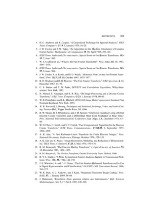 REFERENCES          211

 4. H. C. Andrews and K. Caspari, “A Generalized Technique for Spectral Analysis,” IEEE
    Trans. Computers, C-19, 1, January 1970, 16–25.
 5. J. W. Cooley and J. W. Tukey, “An Algorithm for the Machine Calculation of Complex
    Fourier Series,” Mathematics of Computation 19, 90, April 1965, 297–301.
 6. IEEE Trans. Audio and Electroacoustics, Special Issue on Fast Fourier Transforms, AU-
    15, 2, June 1967.
 7. W. T. Cochran et al., “What Is the Fast Fourier Transform?” Proc. IEEE, 55, 10, 1967,
    1664–1674.
 8. IEEE Trans. Audio and Electroacoustics, Special Issue on Fast Fourier Transforms, AU-
    17, 2, June 1969.
 9. J. W. Cooley, P. A. Lewis, and P. D. Welch, “Historical Notes on the Fast Fourier Trans-
    form,” Proc. IEEE, 55, 10, October 1967, 1675–1677.
10. B. O. Brigham and R. B. Morrow, “The Fast Fourier Transform,” IEEE Spectrum, 4, 12,
    December 1967, 63–70.
11. C. S. Burrus and T. W. Parks, DFT/FFT and Convolution Algorithms, Wiley-Inter-
    science, New York, 1985.
12. N. Ahmed, T. Natarajan, and K. R. Rao, “On Image Processing and a Discrete Cosine
    Transform,” IEEE Trans. Computers, C-23, 1, January 1974, 90–93.
13. W. B. Pennebaker and J. L. Mitchell, JPEG Still Image Data Compression Standard, Van
    Nostrand Reinhold, New York, 1993.
14. K. R. Rao and J. J. Hwang, Techniques and Standards for Image, Video, and Audio Cod-
    ing, Prentice Hall, Upper Saddle River, NJ, 1996.
15. R. W. Means, H. J. Whitehouse, and J. M. Speiser, “Television Encoding Using a Hybrid
    Discrete Cosine Transform and a Differential Pulse Code Modulator in Real Time,”
    Proc. National Telecommunications Conference, San Diego, CA, December 1974, 61–
    66.
16. W. H. Chen, C. Smith, and S. C. Fralick, “Fast Computational Algorithm for the Discrete
    Cosine Transform,” IEEE Trans. Communications., COM-25, 9, September 1977,
    1004–1009.
17. A. K. Jain, “A Fast Karhunen–Loeve Transform for Finite Discrete Images,” Proc.
    National Electronics Conference, Chicago, October 1974, 323–328.
18. A. K. Jain and E. Angel, “Image Restoration, Modeling, and Reduction of Dimensional-
    ity,” IEEE Trans. Computers, C-23, 5, May 1974, 470–476.
19. R. M. Bracewell, “The Discrete Hartley Transform,” J. Optical Society of America, 73,
    12, December 1983, 1832–1835.
20. R. M. Bracewell, The Hartley Transform, Oxford University Press, Oxford, 1986.
21. R. V. L. Hartley, “A More Symmetrical Fourier Analysis Applied to Transmission Prob-
    lems,” Proc. IRE, 30, 1942, 144–150.
22. J. E. Whelchel, Jr. and D. F. Guinn, “The Fast Fourier–Hadamard Transform and Its Use
    in Signal Representation and Classification,” EASCON 1968 Convention Record, 1968,
    561–573.
23. W. K. Pratt, H. C. Andrews, and J. Kane, “Hadamard Transform Image Coding,” Proc.
    IEEE, 57, 1, January 1969, 58–68.
24. J. Hadamard, “Resolution d'une question relative aux determinants,” Bull. Sciences
    Mathematiques, Ser. 2, 17, Part I, 1893, 240–246.
 