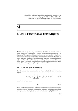 Digital Image Processing: PIKS Inside, Third Edition. William K. Pratt
                                        Copyright © 2001 John Wiley & Sons, Inc.
                     ISBNs: 0-471-37407-5 (Hardback); 0-471-22132-5 (Electronic)




9
LINEAR PROCESSING TECHNIQUES




Most discrete image processing computational algorithms are linear in nature; an
output image array is produced by a weighted linear combination of elements of an
input array. The popularity of linear operations stems from the relative simplicity of
spatial linear processing as opposed to spatial nonlinear processing. However, for
image processing operations, conventional linear processing is often computation-
ally infeasible without efficient computational algorithms because of the large
image arrays. This chapter considers indirect computational techniques that permit
more efficient linear processing than by conventional methods.


9.1. TRANSFORM DOMAIN PROCESSING

Two-dimensional linear transformations have been defined in Section 5.4 in series
form as
                                     N1     N2
                 P ( m 1, m 2 ) =    ∑ ∑            F ( n 1, n 2 )T ( n 1, n 2 ; m 1, m 2 )   (9.1-1)
                                    n1 = 1 n2 = 1

and defined in vector form as

                                             p = Tf                                           (9.1-2)

It will now be demonstrated that such linear transformations can often be computed
more efficiently by an indirect computational procedure utilizing two-dimensional
unitary transforms than by the direct computation indicated by Eq. 9.1-1 or 9.1-2.

                                                                                                 213
 