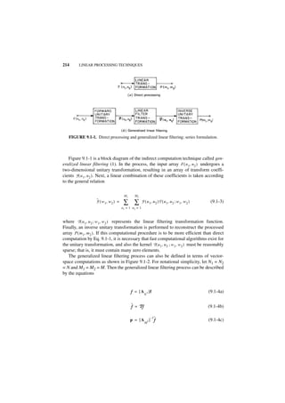 214      LINEAR PROCESSING TECHNIQUES




   FIGURE 9.1-1. Direct processing and generalized linear filtering; series formulation.



    Figure 9.1-1 is a block diagram of the indirect computation technique called gen-
eralized linear filtering (1). In the process, the input array F ( n1, n 2 ) undergoes a
two-dimensional unitary transformation, resulting in an array of transform coeffi-
cients F ( u 1, u 2 ) . Next, a linear combination of these coefficients is taken according
to the general relation

                                       M1     M2
                   ˜
                   F ( w 1, w 2 ) =    ∑ ∑            F ( u 1, u 2 )T ( u 1, u 2 ; w 1, w 2 )    (9.1-3)
                                      u1 = 1 u2 = 1



where T ( u 1, u 2 ; w 1, w 2 ) represents the linear filtering transformation function.
Finally, an inverse unitary transformation is performed to reconstruct the processed
array P ( m1, m 2 ) . If this computational procedure is to be more efficient than direct
computation by Eq. 9.1-1, it is necessary that fast computational algorithms exist for
the unitary transformation, and also the kernel T ( u 1, u 2 ; w 1, w 2 ) must be reasonably
sparse; that is, it must contain many zero elements.
   The generalized linear filtering process can also be defined in terms of vector-
space computations as shown in Figure 9.1-2. For notational simplicity, let N1 = N2
= N and M1 = M2 = M. Then the generalized linear filtering process can be described
by the equations


                                            f = [ A 2 ]f                                        (9.1-4a)
                                                        N


                                            ˜ = Tf
                                            f    f                                              (9.1-4b)

                                                                ] ˜
                                                                 –1
                                            p = [A          2       f                           (9.1-4c)
                                                        M
 