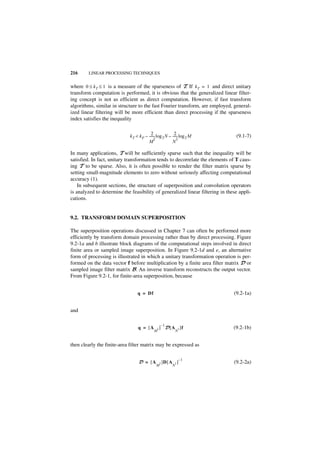 216     LINEAR PROCESSING TECHNIQUES


where 0 ≤ k T ≤ 1 is a measure of the sparseness of T. If k T = 1 and direct unitary
transform computation is performed, it is obvious that the generalized linear filter-
ing concept is not as efficient as direct computation. However, if fast transform
algorithms, similar in structure to the fast Fourier transform, are employed, general-
ized linear filtering will be more efficient than direct processing if the sparseness
index satisfies the inequality

                                           2                2
                             k T < k P – ------ log 2 N – ----- log 2 M
                                              -               -                 (9.1-7)
                                              2               2
                                         M                N

In many applications, T will be sufficiently sparse such that the inequality will be
satisfied. In fact, unitary transformation tends to decorrelate the elements of T caus-
ing T to be sparse. Also, it is often possible to render the filter matrix sparse by
setting small-magnitude elements to zero without seriously affecting computational
accuracy (1).
    In subsequent sections, the structure of superposition and convolution operators
is analyzed to determine the feasibility of generalized linear filtering in these appli-
cations.


9.2. TRANSFORM DOMAIN SUPERPOSITION

The superposition operations discussed in Chapter 7 can often be performed more
efficiently by transform domain processing rather than by direct processing. Figure
9.2-1a and b illustrate block diagrams of the computational steps involved in direct
finite area or sampled image superposition. In Figure 9.2-1d and e, an alternative
form of processing is illustrated in which a unitary transformation operation is per-
formed on the data vector f before multiplication by a finite area filter matrix D or
sampled image filter matrix B. An inverse transform reconstructs the output vector.
From Figure 9.2-1, for finite-area superposition, because


                                  q = Df                                       (9.2-1a)


and

                                                     –1
                                  q = [A         2   ] D [ A 2 ]f              (9.2-1b)
                                             M                     N


then clearly the finite-area filter matrix may be expressed as

                                                                       –1
                                  D = [A             2   ]D [ A 2 ]            (9.2-2a)
                                              M                N
 
