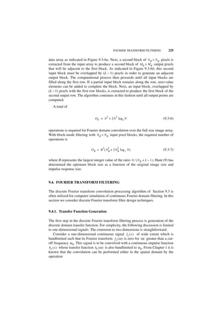 FOURIER TRANSFORM FILTERING              229

data array as indicated in Figure 9.3-6a. Next, a second block of N B × N B pixels is
extracted from the input array to produce a second block of M B × M B output pixels
that will lie adjacent to the first block. As indicated in Figure 9.3-6b, this second
input block must be overlapped by (L – 1) pixels in order to generate an adjacent
output block. The computational process then proceeds until all input blocks are
filled along the first row. If a partial input block remains along the row, zero-value
elements can be added to complete the block. Next, an input block, overlapped by
(L –1) pixels with the first row blocks, is extracted to produce the first block of the
second output row. The algorithm continues in this fashion until all output points are
computed.
   A total of

                                            2     2
                                  O F = N + 2N log 2 N                               (9.3-6)


operations is required for Fourier domain convolution over the full size image array.
With block-mode filtering with N B × N B input pixel blocks, the required number of
operations is

                                        2   2         2
                               O B = R ( N B + 2NB log 2 N )                         (9.3-7)

where R represents the largest integer value of the ratio N ⁄ ( N B + L – 1 ). Hunt (9) has
determined the optimum block size as a function of the original image size and
impulse response size.


9.4. FOURIER TRANSFORM FILTERING

The discrete Fourier transform convolution processing algorithm of Section 9.3 is
often utilized for computer simulation of continuous Fourier domain filtering. In this
section we consider discrete Fourier transform filter design techniques.


9.4.1. Transfer Function Generation

The first step in the discrete Fourier transform filtering process is generation of the
discrete domain transfer function. For simplicity, the following discussion is limited
to one-dimensional signals. The extension to two dimensions is straightforward.
    Consider a one-dimensional continuous signal f C ( x ) of wide extent which is
bandlimited such that its Fourier transform f C ( ω ) is zero for ω greater than a cut-
off frequency ω 0. This signal is to be convolved with a continuous impulse function
h C ( x ) whose transfer function h C ( ω ) is also bandlimited to ω 0 . From Chapter 1 it is
known that the convolution can be performed either in the spatial domain by the
operation
 