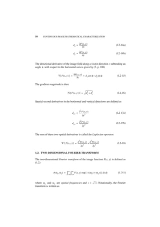 10     CONTINUOUS IMAGE MATHEMATICAL CHARACTERIZATION


                                                d x = ∂F ( x, y )
                                                      -------------------
                                                                        -                                   (l.2-14a)
                                                             ∂x

                                                      ∂F ( x, y )
                                                d y = -------------------
                                                                        -                                  (l.2-14b)
                                                             ∂y


The directional derivative of the image field along a vector direction z subtending an
angle φ with respect to the horizontal axis is given by (3, p. 106)

                                          ∂F ( x, y )
                        ∇{ F ( x, y ) } = ------------------- = d x cos φ + d y sin φ
                                                            -                                                (l.2-15)
                                                 ∂z

The gradient magnitude is then

                                                                         2         2
                                       ∇{ F ( x, y ) } =              dx + dy                                (l.2-16)


Spatial second derivatives in the horizontal and vertical directions are defined as


                                                              2
                                                     ∂ F ( x, y )
                                              d xx = ----------------------                                 (l.2-17a)
                                                                  2
                                                            ∂x

                                                              2
                                                     ∂ F ( x, y )
                                              d yy = ----------------------                                (l.2-17b)
                                                                  2
                                                            ∂y


The sum of these two spatial derivatives is called the Laplacian operator:

                                                          2                    2
                                               ∂ F ( x, y ) ∂ F ( x, y )
                            ∇2{ F ( x, y ) } = ---------------------- + ----------------------               (l.2-18)
                                                            2                        2
                                                      ∂x                       ∂y

1.3. TWO-DIMENSIONAL FOURIER TRANSFORM

The two-dimensional Fourier transform of the image function F(x, y) is defined as
(1,2)


                                       ∞      ∞
                 F ( ω x, ω y ) =   ∫–∞ ∫–∞ F ( x, y ) exp { –i ( ωx x + ωy y ) } dx dy                      (1.3-1)


where ω x and ω y are spatial frequencies and i =                                      – 1. Notationally, the Fourier
transform is written as
 
