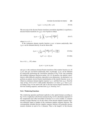 FOURIER TRANSFORM FILTERING               231

                                  b D ( p ) = y ( x )h C ( x )δ ( x – p∆ )                          (9.4-6)


The next step in the discrete Fourier transform convolution algorithm is to perform a
discrete Fourier transform of b D ( p ) over P points to obtain

                                                P–1
                                      1                                 – 2πipu 
                        b D ( u ) = -------
                                        P
                                                 ∑       b D ( p ) exp  ----------------- 
                                                                        P
                                                                                         -
                                                                                           
                                                                                                    (9.4-7)
                                               p=1

where 0 ≤ u ≤ P – 1 .
    If the continuous domain transfer function hC ( ω ) is known analytically, then
b D ( u ) can be obtained directly. It can be shown that


                                                                                  
                      b D ( u ) = ---------------- exp  – iπ ( L – 1 )  h C  2πu 
                                         1 -             -------------------------
                                                                                 -     ---------
                                                                                               -   (9.4-8a)
                                                 2                  P                 P∆ 
                                  4 Pπ                                            

                                          bD( P – u ) = b * ( u )
                                                          D                                        (9.4-8b)


for u = 0, 1,..., P/2, where

                                       bC ( ω ) = h C ( ω ) ᭺ y ( ω )
                                                            *                                      (9.4-8c)

and y ( ω ) is the continuous domain Fourier transform of the window function y(x). If
h C ( ω ) and y ( ω ) are known analytically, then, in principle, h C ( ω ) can be obtained
by analytically performing the convolution operation of Eq. 9.4-8c and evaluating
the resulting continuous function at points 2πu ⁄ P∆. In practice, the analytic convo-
lution is often difficult to perform, especially in two dimensions. An alternative is to
perform an analytic inverse Fourier transformation of the transfer function h C ( ω ) to
obtain its continuous domain impulse response h C ( x ) and then form b D ( u ) from the
steps of Eqs. 9.4-5 to 9.4-7. Still another alternative is to form b D ( u ) from h C ( ω )
according to Eqs. 9.4-8a and 9.4-8b, take its discrete inverse Fourier transform, win-
dow the resulting sequence, and then form b D ( u ) from Eq. 9.4-7.


9.4.2. Windowing Functions

The windowing operation performed explicitly in the spatial domain according to
Eq. 9.4-6 or implicitly in the Fourier domain by Eq. 9.4-8 is absolutely imperative if
the wraparound error effect described in Section 9.3 is to be avoided. A common
mistake in image filtering is to set the values of the discrete impulse response func-
tion arbitrarily equal to samples of the continuous impulse response function. The
corresponding extended discrete impulse response function will generally possess
nonzero elements in each of its J elements. That is, the length L of the discrete
 