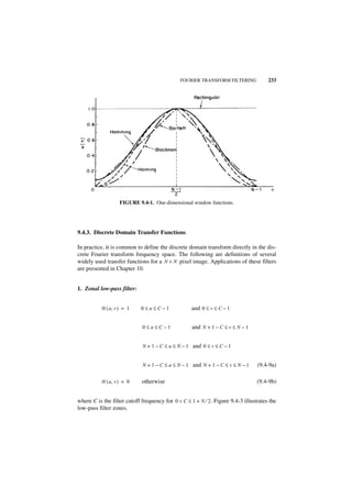 FOURIER TRANSFORM FILTERING             233




                   FIGURE 9.4-1. One-dimensional window functions.




9.4.3. Discrete Domain Transfer Functions

In practice, it is common to define the discrete domain transform directly in the dis-
crete Fourier transform frequency space. The following are definitions of several
widely used transfer functions for a N × N pixel image. Applications of these filters
are presented in Chapter 10.


1. Zonal low-pass filter:


          H ( u, v ) = 1    0≤u≤C–1                and 0 ≤ v ≤ C – 1


                             0≤u≤C–1               and N + 1 – C ≤ v ≤ N – 1


                             N + 1 – C ≤ u ≤ N – 1 and 0 ≤ v ≤ C – 1


                             N + 1 – C ≤ u ≤ N – 1 and N + 1 – C ≤ v ≤ N – 1     (9.4-9a)

          H ( u, v ) = 0     otherwise                                           (9.4-9b)


where C is the filter cutoff frequency for 0 < C ≤ 1 + N ⁄ 2. Figure 9.4-3 illustrates the
low-pass filter zones.
 