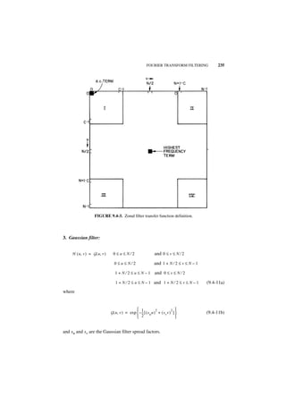 FOURIER TRANSFORM FILTERING            235




                    FIGURE 9.4-3. Zonal filter transfer function definition.




3. Gaussian filter:


     H ( u, v ) = G ( u, v )     0≤u≤N⁄2                        and 0 ≤ v ≤ N ⁄ 2

                                  0≤u≤N⁄2                       and 1 + N ⁄ 2 ≤ v ≤ N – 1
                                  1 + N ⁄ 2 ≤ u ≤ N – 1 and 0 ≤ v ≤ N ⁄ 2

                                  1 + N ⁄ 2 ≤ u ≤ N – 1 and 1 + N ⁄ 2 ≤ v ≤ N – 1           (9.4-11a)
where


                                                 1               2           2 
                               G ( u, v ) = exp  – -- [ ( s u u ) + ( s v v ) ] 
                                                     -                                      (9.4-11b)
                                                   2                            


and su and sv are the Gaussian filter spread factors.
 
