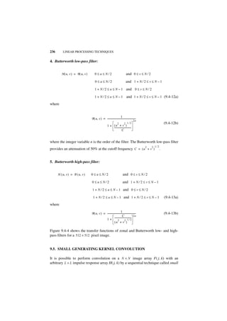 236       LINEAR PROCESSING TECHNIQUES


4. Butterworth low-pass filter:


         H ( u, v ) = B ( u, v )       0≤u≤N⁄2                                     and 0 ≤ v ≤ N ⁄ 2

                                       0≤u≤N⁄2                                    and 1 + N ⁄ 2 ≤ v ≤ N – 1

                                       1 + N ⁄ 2 ≤ u ≤ N – 1 and 0 ≤ v ≤ N ⁄ 2

                                       1+N⁄2≤u≤N–1                                 and 1 + N ⁄ 2 ≤ v ≤ N – 1 (9.4-12a)
where


                                                                        1
                                   B ( u, v ) = -------------------------------------------------
                                                                                                -
                                                                                             2n
                                                                      2         2 1⁄2                               (9.4-12b)
                                                        1 + (u + v )
                                                            -----------------------------
                                                                                        -
                                                                         C


where the integer variable n is the order of the filter. The Butterworth low-pass filter
                                                                                                    2   2 1⁄2
provides an attenuation of 50% at the cutoff frequency C = ( u + v )                                            .


5. Butterworth high-pass filter:


      H ( u, v ) = B ( u, v )      0≤u≤N⁄2                                    and 0 ≤ v ≤ N ⁄ 2

                                   0≤u≤N⁄2                                    and 1 + N ⁄ 2 ≤ v ≤ N – 1

                                   1 + N ⁄ 2 ≤ u ≤ N – 1 and 0 ≤ v ≤ N ⁄ 2

                                    1 + N ⁄ 2 ≤ u ≤ N – 1 and 1 + N ⁄ 2 ≤ v ≤ N – 1                                 (9.4-13a)
where
                                                                        1
                                   B ( u, v ) = -------------------------------------------------
                                                                                                -                   (9.4-13b)
                                                                          C                  2n
                                                1+           -----------------------------
                                                                                         -
                                                                   2          2 1⁄2
                                                             (u + v )

Figure 9.4-4 shows the transfer functions of zonal and Butterworth low- and high-
pass filters for a 512 × 512 pixel image.


9.5. SMALL GENERATING KERNEL CONVOLUTION

It is possible to perform convolution on a N × N image array F( j, k) with an
arbitrary L × L impulse response array H( j, k) by a sequential technique called small
 