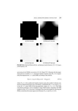 SMALL GENERATING KERNEL CONVOLUTION                     237




                (a) Zonal low-pass                             (b) Butterworth low-pass




                (c) Zonal high-pass                           (d ) Butterworth high-pass
FIGURE 9.4-4. Zonal and Butterworth low- and high-pass transfer functions; 512 × 512 images;
cutoff frequency = 64.



generating kernel (SGK) convolution (13–16). Figure 9.5-1 illustrates the decompo-
sition process in which a L × L prototype impulse response array H( j, k) is sequen-
tially decomposed into 3 × 3 pixel SGKs according to the relation

                     ˆ
                     H ( j, k ) = K 1 ( j, k ) ᭺ K 2 ( j, k ) ᭺ … ᭺ K Q ( j, k )
                                               ‫ء‬              ‫ء‬   ‫ء‬                        (9.5-1)

        ˆ                                                               ‫ء‬
where H ( j, k ) is the synthesized impulse response array, the symbol ᭺ denotes cen-
tered two-dimensional finite-area convolution, as defined by Eq. 7.1-14, and K i ( j, k )
is the ith 3 × 3 pixel SGK of the decomposition, where Q = ( L – 1 ) ⁄ 2 . The SGK
convolution technique can be extended to larger SGK kernels. Generally, the SGK
synthesis of Eq. 9.5-1 is not exact. Techniques have been developed for choosing the
                                                     ˆ
SGKs to minimize the mean-square error between H ( j, k ) and H ( j, k ) (13).
 