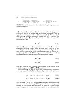 238      LINEAR PROCESSING TECHNIQUES




FIGURE 9.5-1. Cascade decomposition of a two-dimensional impulse response array into
small generating kernels.



   Two-dimensional convolution can be performed sequentially without approxima-
tion error by utilizing the singular-value decomposition technique described in
Appendix A1.2 in conjunction with the SGK decimation (17–19). With this method,
called SVD/SGK convolution, the impulse response array H ( j, k ) is regarded as a
matrix H. Suppose that H is orthogonally separable such that it can be expressed in
the outer product form

                                                        T
                                             H = ab                                    (9.5-2)

where a and b are column and row operator vectors, respectively. Then, the two-
dimensional convolution operation can be performed by first convolving the col-
umns of F ( j, k ) with the impulse response sequence a(j) corresponding to the vec-
tor a, and then convolving the rows of that resulting array with the sequence b(k)
corresponding to the vector b. If H is not separable, the matrix can be expressed as a
sum of separable matrices by the singular-value decomposition by which

                                                    R
                                           H =     ∑ Hi                               (9.5-3a)
                                                  i=1

                                                            T
                                           Hi = si ai bi                              (9.5-3b)


where R ≥ 1 is the rank of H, si is the ith singular value of H. The vectors ai and bi
are the L × 1 eigenvectors of HHT and HTH, respectively.
   Each eigenvector ai and bi of Eq. 9.5-3 can be considered to be a one-dimen-
sional sequence, which can be decimated by a small generating kernel expansion as


                   a i ( j ) = c i [ a i1 ( j ) ᭺ … ᭺ a iq ( j ) ᭺ … ᭺ a iQ ( j ) ]
                                                ‫ء‬   ‫ء‬            ‫ء‬   ‫ء‬                (9.5-4a)

                   b i ( k ) = r i [ b i1 ( k ) ᭺ … ᭺ b iq ( k ) ᭺ … ᭺ b iQ ( k ) ]
                                                ‫ء‬   ‫ء‬            ‫ء‬   ‫ء‬                (9.5-4b)


where a iq ( j ) and b iq ( k ) are 3 × 1 impulse response sequences corresponding to the
ith singular-value channel and the qth SGK expansion. The terms ci and ri are col-
umn and row gain constants. They are equal to the sum of the elements of their
respective sequences if the sum is nonzero, and equal to the sum of the magnitudes
 