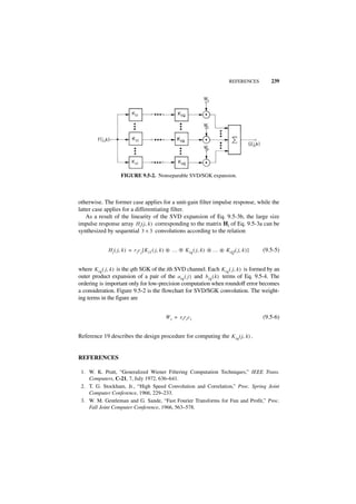 REFERENCES        239




                    FIGURE 9.5-2. Nonseparable SVD/SGK expansion.



otherwise. The former case applies for a unit-gain filter impulse response, while the
latter case applies for a differentiating filter.
    As a result of the linearity of the SVD expansion of Eq. 9.5-3b, the large size
impulse response array Hi ( j, k ) corresponding to the matrix Hi of Eq. 9.5-3a can be
synthesized by sequential 3 × 3 convolutions according to the relation


             H i ( j, k ) = r i c i [ K i1 ( j, k ) ᭺ … ᭺ K iq ( j, k ) ᭺ … ᭺ KiQ ( j, k ) ]
                                                    *   *               *   *                  (9.5-5)


where K iq ( j, k ) is the qth SGK of the ith SVD channel. Each K iq ( j, k ) is formed by an
outer product expansion of a pair of the a iq ( j ) and b iq ( k ) terms of Eq. 9.5-4. The
ordering is important only for low-precision computation when roundoff error becomes
a consideration. Figure 9.5-2 is the flowchart for SVD/SGK convolution. The weight-
ing terms in the figure are


                                             W i = si ri ci                                    (9.5-6)


Reference 19 describes the design procedure for computing the K iq ( j, k ) .


REFERENCES

 1. W. K. Pratt, “Generalized Wiener Filtering Computation Techniques,” IEEE Trans.
    Computers, C-21, 7, July 1972, 636–641.
 2. T. G. Stockham, Jr., “High Speed Convolution and Correlation,” Proc. Spring Joint
    Computer Conference, 1966, 229–233.
 3. W. M. Gentleman and G. Sande, “Fast Fourier Transforms for Fun and Profit,” Proc.
    Fall Joint Computer Conference, 1966, 563–578.
 