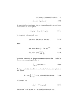 TWO-DIMENSIONAL FOURIER TRANSFORM                   11

                                     F ( ω x, ω y ) = O F { F ( x, y ) }                        (1.3-2)


In general, the Fourier coefficient F ( ω x, ω y ) is a complex number that may be rep-
resented in real and imaginary form,


                              F ( ω x, ω y ) = R ( ω x, ω y ) + iI ( ω x, ω y )                (1.3-3a)


or in magnitude and phase-angle form,


                          F ( ω x, ω y ) = M ( ω x, ω y ) exp { iφ ( ω x, ω y ) }              (1.3-3b)


where


                                                  2                    2          1⁄2
                         M ( ω x, ω y ) = [ R ( ω x, ω y ) + I ( ω x, ω y ) ]                  (1.3-4a)

                                                    I ( ω x, ω y ) 
                          φ ( ω x, ω y ) = arc tan  ----------------------- 
                                                                           -                   (1.3-4b)
                                                    R ( ω x, ω y ) 


A sufficient condition for the existence of the Fourier transform of F(x, y) is that the
function be absolutely integrable. That is,

                                        ∞     ∞
                                      ∫–∞ ∫–∞ F ( x, y ) dx dy < ∞                              (1.3-5)


The input function F(x, y) can be recovered from its Fourier transform by the inver-
sion formula


                              1- ∞ ∞
              F ( x, y ) = -------- ∫ ∫ F ( ω x, ω y ) exp { i ( ω x x + ω y y ) } dω x dω y   (1.3-6a)
                                  2
                           4π –∞ – ∞

or in operator form


                                                        –1
                                     F ( x, y ) = O F { F ( ω x, ω y ) }                       (1.3-6b)


The functions F(x, y) and F ( ω x, ω y ) are called Fourier transform pairs.
 