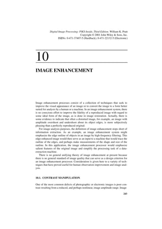Digital Image Processing: PIKS Inside, Third Edition. William K. Pratt
                                        Copyright © 2001 John Wiley & Sons, Inc.
                     ISBNs: 0-471-37407-5 (Hardback); 0-471-22132-5 (Electronic)




10
IMAGE ENHANCEMENT




Image enhancement processes consist of a collection of techniques that seek to
improve the visual appearance of an image or to convert the image to a form better
suited for analysis by a human or a machine. In an image enhancement system, there
is no conscious effort to improve the fidelity of a reproduced image with regard to
some ideal form of the image, as is done in image restoration. Actually, there is
some evidence to indicate that often a distorted image, for example, an image with
amplitude overshoot and undershoot about its object edges, is more subjectively
pleasing than a perfectly reproduced original.
   For image analysis purposes, the definition of image enhancement stops short of
information extraction. As an example, an image enhancement system might
emphasize the edge outline of objects in an image by high-frequency filtering. This
edge-enhanced image would then serve as an input to a machine that would trace the
outline of the edges, and perhaps make measurements of the shape and size of the
outline. In this application, the image enhancement processor would emphasize
salient features of the original image and simplify the processing task of a data-
extraction machine.
   There is no general unifying theory of image enhancement at present because
there is no general standard of image quality that can serve as a design criterion for
an image enhancement processor. Consideration is given here to a variety of tech-
niques that have proved useful for human observation improvement and image anal-
ysis.


10.1. CONTRAST MANIPULATION

One of the most common defects of photographic or electronic images is poor con-
trast resulting from a reduced, and perhaps nonlinear, image amplitude range. Image

                                                                                  243
 