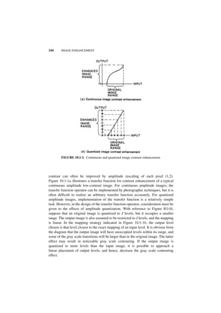 244     IMAGE ENHANCEMENT




        FIGURE 10.1-1. Continuous and quantized image contrast enhancement.




contrast can often be improved by amplitude rescaling of each pixel (1,2).
Figure 10.1-1a illustrates a transfer function for contrast enhancement of a typical
continuous amplitude low-contrast image. For continuous amplitude images, the
transfer function operator can be implemented by photographic techniques, but it is
often difficult to realize an arbitrary transfer function accurately. For quantized
amplitude images, implementation of the transfer function is a relatively simple
task. However, in the design of the transfer function operator, consideration must be
given to the effects of amplitude quantization. With reference to Figure l0.l-lb,
suppose that an original image is quantized to J levels, but it occupies a smaller
range. The output image is also assumed to be restricted to J levels, and the mapping
is linear. In the mapping strategy indicated in Figure 10.1-1b, the output level
chosen is that level closest to the exact mapping of an input level. It is obvious from
the diagram that the output image will have unoccupied levels within its range, and
some of the gray scale transitions will be larger than in the original image. The latter
effect may result in noticeable gray scale contouring. If the output image is
quantized to more levels than the input image, it is possible to approach a
linear placement of output levels, and hence, decrease the gray scale contouring
effect.
 