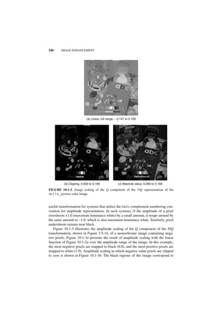 246     IMAGE ENHANCEMENT




                           (a) Linear, full range, − 0.147 to 0.169




          (b) Clipping, 0.000 to 0.169              (c) Absolute value, 0.000 to 0.169

FIGURE 10.1-3. Image scaling of the Q component of the YIQ representation of the
dolls_gamma color image.


useful transformation for systems that utilize the two's complement numbering con-
vention for amplitude representation. In such systems, if the amplitude of a pixel
overshoots +1.0 (maximum luminance white) by a small amount, it wraps around by
the same amount to –1.0, which is also maximum luminance white. Similarly, pixel
undershoots remain near black.
   Figure 10.1-3 illustrates the amplitude scaling of the Q component of the YIQ
transformation, shown in Figure 3.5-14, of a monochrome image containing nega-
tive pixels. Figure 10.1-3a presents the result of amplitude scaling with the linear
function of Figure 10.1-2a over the amplitude range of the image. In this example,
the most negative pixels are mapped to black (0.0), and the most positive pixels are
mapped to white (1.0). Amplitude scaling in which negative value pixels are clipped
to zero is shown in Figure 10.1-3b. The black regions of the image correspond to
 
