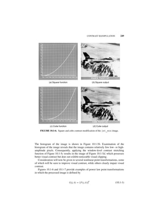 CONTRAST MANIPULATION             249




             (a ) Square function                                     (b ) Square output




              (c ) Cube function                                      (d ) Cube output

     FIGURE 10.1-6. Square and cube contrast modification of the jet_mon image.




The histogram of the image is shown in Figure 10.1-5b. Examination of the
histogram of the image reveals that the image contains relatively few low- or high-
amplitude pixels. Consequently, applying the window-level contrast stretching
function of Figure 10.1-5c results in the image of Figure 10.1-5d, which possesses
better visual contrast but does not exhibit noticeable visual clipping.
   Consideration will now be given to several nonlinear point transformations, some
of which will be seen to improve visual contrast, while others clearly impair visual
contrast.
   Figures 10.1-6 and 10.1-7 provide examples of power law point transformations
in which the processed image is defined by


                                                                  p
                                    G ( j, k ) = [ F ( j, k ) ]                            (10.1-1)
 