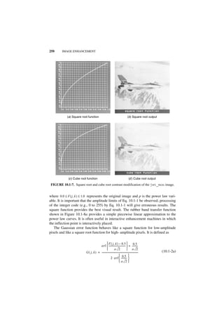 250     IMAGE ENHANCEMENT




            (a) Square root function                                                   (b) Square root output




             (c ) Cube root function                                                     (d ) Cube root output

 FIGURE 10.1-7. Square root and cube root contrast modification of the jet_mon image.


where 0.0 ≤ F ( j, k ) ≤ 1.0 represents the original image and p is the power law vari-
able. It is important that the amplitude limits of Eq. 10.1-1 be observed; processing
of the integer code (e.g., 0 to 255) by Eq. 10.1-1 will give erroneous results. The
square function provides the best visual result. The rubber band transfer function
shown in Figure 10.1-8a provides a simple piecewise linear approximation to the
power law curves. It is often useful in interactive enhancement machines in which
the inflection point is interactively placed.
   The Gaussian error function behaves like a square function for low-amplitude
pixels and like a square root function for high- amplitude pixels. It is defined as

                                                  F ( j, k ) – 0.5  0.5
                                        erf  -----------------------------  + ---------
                                                                                 -                    -
                                                             a 2                    a 2
                           G ( j, k ) = ----------------------------------------------------------------
                                                                                                       -         (10.1-2a)
                                                                       0.5 
                                                        2 erf  ---------         -
                                                                      a 2
 