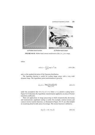 CONTRAST MANIPULATION                 251




           (a ) Rubber-band function                                               (b ) Rubber-band output

        FIGURE 10.1-8. Rubber-band contrast modification of the jet_mon image.




where


                                            2-               x                 2
                              erf { x } = ------
                                              π            ∫0 exp { –y             } dy                      (10.1-2b)



and a is the standard deviation of the Gaussian distribution.
   The logarithm function is useful for scaling image arrays with a very wide
dynamic range. The logarithmic point transformation is given by


                                          log e { 1.0 + aF ( j, k ) }
                             G ( j, k ) = --------------------------------------------------                  (10.1-3)
                                                      log e { 2.0 }


under the assumption that 0.0 ≤ F ( j, k ) ≤ 1.0, where a is a positive scaling factor.
Figure 8.2-4 illustrates the logarithmic transformation applied to an array of Fourier
transform coefficients.
   There are applications in image processing in which monotonically decreasing
and nonmonotonic amplitude scaling is useful. For example, contrast reverse and
contrast inverse transfer functions, as illustrated in Figure 10.1-9, are often helpful
in visualizing detail in dark areas of an image. The reverse function is defined as


                                     G ( j, k ) = 1.0 – F ( j, k )                                            (10.1-4)
 