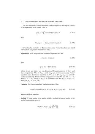 12      CONTINUOUS IMAGE MATHEMATICAL CHARACTERIZATION


   The two-dimensional Fourier transform can be computed in two steps as a result
of the separability of the kernel. Thus, let

                                                 ∞
                           F y ( ω x, y ) =    ∫–∞ F ( x, y ) exp { –i ( ωx x ) } dx             (1.3-7)


then

                                               ∞
                         F ( ω x, ω y ) =     ∫–∞ F y ( ωx, y ) exp { –i ( ωy y ) } dy           (1.3-8)


   Several useful properties of the two-dimensional Fourier transform are stated
below. Proofs are given in References 1 and 2.

Separability. If the image function is spatially separable such that

                                         F ( x, y ) = f x ( x )f y ( y )                         (1.3-9)

then

                                    F y ( ω x, ω y ) = f x ( ω x )f y ( ω y )                   (1.3-10)

where f x ( ω x ) and f y ( ω y ) are one-dimensional Fourier transforms of f x ( x ) and
 f y ( y ), respectively. Also, if F ( x, y ) and F ( ω x, ω y ) are two-dimensional Fourier
transform pairs, the Fourier transform of F ∗ ( x, y ) is F ∗ ( – ω x, – ω y ) . An asterisk∗
used as a superscript denotes complex conjugation of a variable (i.e. if F = A + iB,
then F ∗ = A – iB ). Finally, if F ( x, y ) is symmetric such that F ( x, y ) = F ( – x, – y ),
then F ( ω x, ω y ) = F ( – ω x, – ω y ).

Linearity. The Fourier transform is a linear operator. Thus


                O F { aF 1 ( x, y ) + bF 2 ( x, y ) } = aF 1 ( ω x, ω y ) + bF 2 ( ω x, ω y )   (1.3-11)


where a and b are constants.

Scaling. A linear scaling of the spatial variables results in an inverse scaling of the
spatial frequencies as given by


                                                         1         ω x ωy
                               O F { F ( ax, by ) } = -------- F  ----- , ----- 
                                                             -         - -                      (1.3-12)
                                                        ab  a b 
 