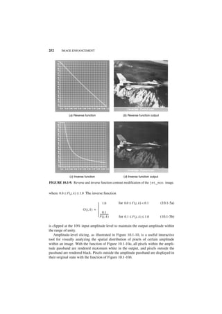 252      IMAGE ENHANCEMENT




              (a) Reverse function                           (b) Reverse function output




               (c) Inverse function                           (d) Inverse function output

FIGURE 10.1-9. Reverse and inverse function contrast modification of the jet_mon image.


where 0.0 ≤ F ( j, k ) ≤ 1.0 The inverse function

                                       1.0               for 0.0 ≤ F ( j, k ) < 0.1        (10.1-5a)
                                      
                         G ( j, k ) = 
                                            0.1
                                       ---------------
                                                      -
                                       F ( j, k )        for 0.1 ≤ F ( j, k ) ≤ 1.0        (10.1-5b)

is clipped at the 10% input amplitude level to maintain the output amplitude within
the range of unity.
    Amplitude-level slicing, as illustrated in Figure 10.1-10, is a useful interactive
tool for visually analyzing the spatial distribution of pixels of certain amplitude
within an image. With the function of Figure 10.1-10a, all pixels within the ampli-
tude passband are rendered maximum white in the output, and pixels outside the
passband are rendered black. Pixels outside the amplitude passband are displayed in
their original state with the function of Figure 10.1-10b.
 