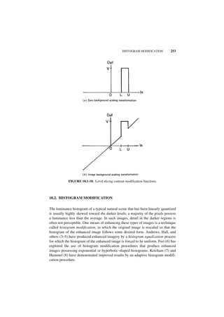 HISTOGRAM MODIFICATION        253




            FIGURE 10.1-10. Level slicing contrast modification functions.



10.2. HISTOGRAM MODIFICATION

The luminance histogram of a typical natural scene that has been linearly quantized
is usually highly skewed toward the darker levels; a majority of the pixels possess
a luminance less than the average. In such images, detail in the darker regions is
often not perceptible. One means of enhancing these types of images is a technique
called histogram modification, in which the original image is rescaled so that the
histogram of the enhanced image follows some desired form. Andrews, Hall, and
others (3–5) have produced enhanced imagery by a histogram equalization process
for which the histogram of the enhanced image is forced to be uniform. Frei (6) has
explored the use of histogram modification procedures that produce enhanced
images possessing exponential or hyperbolic-shaped histograms. Ketcham (7) and
Hummel (8) have demonstrated improved results by an adaptive histogram modifi-
cation procedure.
 