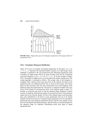 254      IMAGE ENHANCEMENT




FIGURE 10.2-1. Approximate gray level histogram equalization with unequal number of
quantization levels.




10.2.1. Nonadaptive Histogram Modification

Figure 10.2-1 gives an example of histogram equalization. In the figure, H F ( c ) for
c = 1, 2,..., C, represents the fractional number of pixels in an input image whose
amplitude is quantized to the cth reconstruction level. Histogram equalization seeks
to produce an output image field G by point rescaling such that the normalized
 gray-level histogram H G ( d ) = 1 ⁄ D for d = 1, 2,..., D. In the example of Figure
10.2-1, the number of output levels is set at one-half of the number of input levels. The
scaling algorithm is developed as follows. The average value of the histogram is
computed. Then, starting at the lowest gray level of the original, the pixels in the
quantization bins are combined until the sum is closest to the average. All of these
pixels are then rescaled to the new first reconstruction level at the midpoint of the
enhanced image first quantization bin. The process is repeated for higher-value gray
levels. If the number of reconstruction levels of the original image is large, it is
possible to rescale the gray levels so that the enhanced image histogram is almost
constant. It should be noted that the number of reconstruction levels of the enhanced
image must be less than the number of levels of the original image to provide proper
gray scale redistribution if all pixels in each quantization level are to be treated
similarly. This process results in a somewhat larger quantization error. It is possible to
perform the gray scale histogram equalization process with the same number of gray
levels for the original and enhanced images, and still achieve a constant histogram of
the enhanced image, by randomly redistributing pixels from input to output
quantization bins.
 