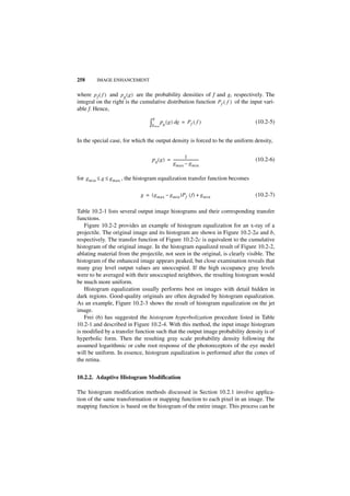 258      IMAGE ENHANCEMENT


where p f ( f ) and p g ( g ) are the probability densities of f and g, respectively. The
integral on the right is the cumulative distribution function P f ( f ) of the input vari-
able f. Hence,
                                   g
                                 ∫g   m in
                                             pg ( g ) dg = P f ( f )             (10.2-5)


In the special case, for which the output density is forced to be the uniform density,

                                                            1
                                   p g ( g ) = ----------------------------
                                                                          -      (10.2-6)
                                                    g max – g min

for g min ≤ g ≤ g max , the histogram equalization transfer function becomes

                             g = ( g max – g min )P f ( f ) + g min              (10.2-7)

Table 10.2-1 lists several output image histograms and their corresponding transfer
functions.
   Figure 10.2-2 provides an example of histogram equalization for an x-ray of a
projectile. The original image and its histogram are shown in Figure 10.2-2a and b,
respectively. The transfer function of Figure 10.2-2c is equivalent to the cumulative
histogram of the original image. In the histogram equalized result of Figure 10.2-2,
ablating material from the projectile, not seen in the original, is clearly visible. The
histogram of the enhanced image appears peaked, but close examination reveals that
many gray level output values are unoccupied. If the high occupancy gray levels
were to be averaged with their unoccupied neighbors, the resulting histogram would
be much more uniform.
   Histogram equalization usually performs best on images with detail hidden in
dark regions. Good-quality originals are often degraded by histogram equalization.
As an example, Figure 10.2-3 shows the result of histogram equalization on the jet
image.
   Frei (6) has suggested the histogram hyperbolization procedure listed in Table
10.2-1 and described in Figure 10.2-4. With this method, the input image histogram
is modified by a transfer function such that the output image probability density is of
hyperbolic form. Then the resulting gray scale probability density following the
assumed logarithmic or cube root response of the photoreceptors of the eye model
will be uniform. In essence, histogram equalization is performed after the cones of
the retina.


10.2.2. Adaptive Histogram Modification

The histogram modification methods discussed in Section 10.2.1 involve applica-
tion of the same transformation or mapping function to each pixel in an image. The
mapping function is based on the histogram of the entire image. This process can be
 