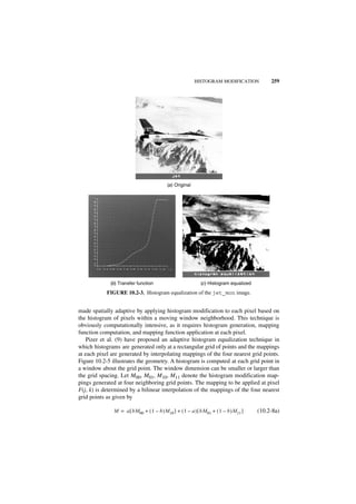 HISTOGRAM MODIFICATION            259




                                           (a ) Original




             (b) Transfer function                           (c ) Histogram equalized
            FIGURE 10.2-3. Histogram equalization of the jet_mon image.


made spatially adaptive by applying histogram modification to each pixel based on
the histogram of pixels within a moving window neighborhood. This technique is
obviously computationally intensive, as it requires histogram generation, mapping
function computation, and mapping function application at each pixel.
    Pizer et al. (9) have proposed an adaptive histogram equalization technique in
which histograms are generated only at a rectangular grid of points and the mappings
at each pixel are generated by interpolating mappings of the four nearest grid points.
Figure 10.2-5 illustrates the geometry. A histogram is computed at each grid point in
a window about the grid point. The window dimension can be smaller or larger than
the grid spacing. Let M00, M01, M10, M11 denote the histogram modification map-
pings generated at four neighboring grid points. The mapping to be applied at pixel
F(j, k) is determined by a bilinear interpolation of the mappings of the four nearest
grid points as given by

               M = a [ bM00 + ( 1 – b )M 10 ] + ( 1 – a ) [ bM 01 + ( 1 – b )M 11 ]     (10.2-8a)
 