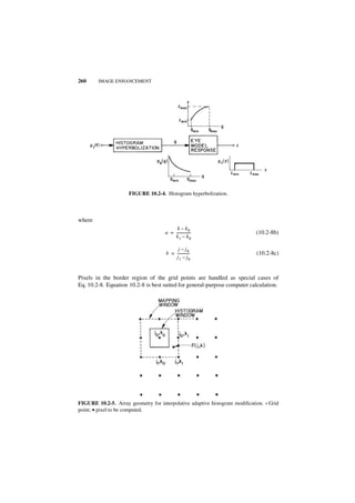260     IMAGE ENHANCEMENT




                      FIGURE 10.2-4. Histogram hyperbolization.



where
                                          k – k0
                                     a = ---------------
                                                       -                     (10.2-8b)
                                         k1 – k0

                                           j – j0
                                      b = -------------
                                                      -                      (10.2-8c)
                                          j1 – j0


Pixels in the border region of the grid points are handled as special cases of
Eq. 10.2-8. Equation 10.2-8 is best suited for general-purpose computer calculation.




FIGURE 10.2-5. Array geometry for interpolative adaptive histogram modification. * Grid
point; • pixel to be computed.
 
