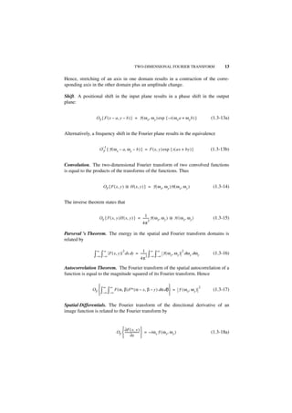 TWO-DIMENSIONAL FOURIER TRANSFORM                   13

Hence, stretching of an axis in one domain results in a contraction of the corre-
sponding axis in the other domain plus an amplitude change.

Shift. A positional shift in the input plane results in a phase shift in the output
plane:


                 OF { F ( x – a, y – b ) } = F ( ω x, ω y ) exp { – i ( ω x a + ω y b ) }     (1.3-13a)


Alternatively, a frequency shift in the Fourier plane results in the equivalence

                       –1
                     OF { F ( ω x – a, ω y – b ) } = F ( x, y ) exp { i ( ax + by ) }         (1.3-13b)


Convolution. The two-dimensional Fourier transform of two convolved functions
is equal to the products of the transforms of the functions. Thus


                       OF { F ( x, y ) ᭺ H ( x, y ) } = F ( ω x, ω y )H ( ω x, ω y )
                                       *                                                       (1.3-14)


The inverse theorem states that

                                                      1
                     OF { F ( x, y )H ( x, y ) } = -------- F ( ω x, ω y ) ᭺ H ( ω x, ω y )
                                                          -                *                   (1.3-15)
                                                          2
                                                   4π

Parseval 's Theorem. The energy in the spatial and Fourier transform domains is
related by

                 ∞      ∞             2              1 ∞ ∞                   2
               ∫–∞ ∫–∞ F ( x, y )         dx dy = -------- ∫ ∫ F ( ω x, ω y ) dω x dω y
                                                  4π
                                                         -
                                                         2 –∞ –∞
                                                                                               (1.3-16)


Autocorrelation Theorem. The Fourier transform of the spatial autocorrelation of a
function is equal to the magnitude squared of its Fourier transform. Hence

                   ∞ ∞                                                      2
               OF  ∫ ∫ F ( α, β )F∗ ( α – x, β – y ) dα dβ = F ( ω x, ω y )                  (1.3-17)
                    –∞ –∞                                 

Spatial Differentials. The Fourier transform of the directional derivative of an
image function is related to the Fourier transform by


                                     ∂F ( x, y ) 
                                 OF  -------------------  = – i ω x F ( ω x, ω y )
                                                        -                                     (1.3-18a)
                                     ∂x 
 