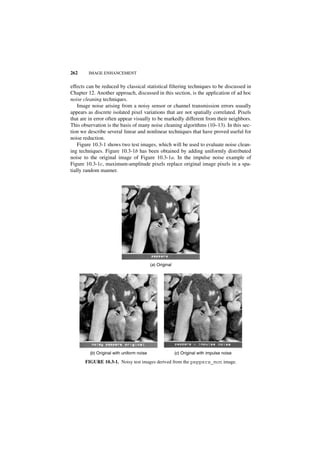262     IMAGE ENHANCEMENT


effects can be reduced by classical statistical filtering techniques to be discussed in
Chapter 12. Another approach, discussed in this section, is the application of ad hoc
noise cleaning techniques.
    Image noise arising from a noisy sensor or channel transmission errors usually
appears as discrete isolated pixel variations that are not spatially correlated. Pixels
that are in error often appear visually to be markedly different from their neighbors.
This observation is the basis of many noise cleaning algorithms (10–13). In this sec-
tion we describe several linear and nonlinear techniques that have proved useful for
noise reduction.
    Figure 10.3-1 shows two test images, which will be used to evaluate noise clean-
ing techniques. Figure 10.3-1b has been obtained by adding uniformly distributed
noise to the original image of Figure 10.3-1a. In the impulse noise example of
Figure 10.3-1c, maximum-amplitude pixels replace original image pixels in a spa-
tially random manner.




                                            (a ) Original




         (b ) Original with uniform noise                   (c) Original with impulse noise

       FIGURE 10.3-1. Noisy test images derived from the peppers_mon image.
 