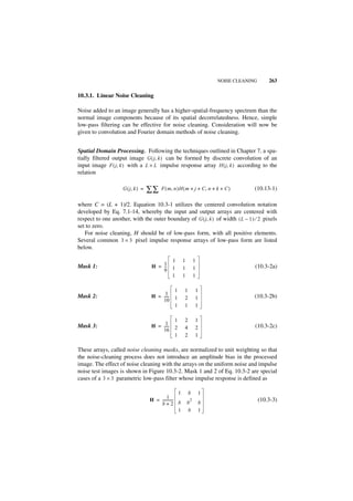 NOISE CLEANING       263

10.3.1. Linear Noise Cleaning

Noise added to an image generally has a higher-spatial-frequency spectrum than the
normal image components because of its spatial decorrelatedness. Hence, simple
low-pass filtering can be effective for noise cleaning. Consideration will now be
given to convolution and Fourier domain methods of noise cleaning.


Spatial Domain Processing. Following the techniques outlined in Chapter 7, a spa-
tially filtered output image G ( j, k ) can be formed by discrete convolution of an
input image F ( j, k ) with a L × L impulse response array H ( j, k ) according to the
relation

                    G ( j, k ) =   ∑∑    F ( m, n )H ( m + j + C, n + k + C )       (10.13-1)

where C = (L + 1)/2. Equation 10.3-1 utilizes the centered convolution notation
developed by Eq. 7.1-14, whereby the input and output arrays are centered with
respect to one another, with the outer boundary of G ( j, k ) of width ( L – 1 ) ⁄ 2 pixels
set to zero.
   For noise cleaning, H should be of low-pass form, with all positive elements.
Several common 3 × 3 pixel impulse response arrays of low-pass form are listed
below.

                                               1       1       1
Mask 1:                             H = 1
                                        --
                                         -     1       1       1                    (10.3-2a)
                                        9
                                               1       1       1

                                                1      1       1
                                         1
Mask 2:                            H = -----
                                           -    1      2       1                    (10.3-2b)
                                       10
                                                1      1       1

                                                1      2       1
Mask 3:                                  1-
                                   H = -----                                        (10.3-2c)
                                       16       2      4       2
                                                1      2       1

These arrays, called noise cleaning masks, are normalized to unit weighting so that
the noise-cleaning process does not introduce an amplitude bias in the processed
image. The effect of noise cleaning with the arrays on the uniform noise and impulse
noise test images is shown in Figure 10.3-2. Mask 1 and 2 of Eq. 10.3-2 are special
cases of a 3 × 3 parametric low-pass filter whose impulse response is defined as

                                                   1       b       1
                                            1 -
                                   H = -----------         2                            (10.3-3)
                                       b+2 b               b       b
                                                   1       b       1
 