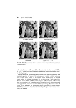 266     IMAGE ENHANCEMENT




             (a ) Uniform rectangle                    (b) Uniform circular




                  (c ) Pyramid                        (d ) Gaussian, s = 1.0

FIGURE 10.3-4. Noise cleaning with 7 × 7 impulse response arrays on the noisy test image
with impulse noise.



such as the Butterworth low-pass filter whose transfer function is specified by
Eq. 9.4-12. Figure 10.3-5 shows the results of zonal and Butterworth low-pass filter-
ing of noisy images.
   Unlike convolution, Fourier domain processing, often provides quantitative and
intuitive insight into the nature of the noise process, which is useful in designing
noise cleaning spatial filters. As an example, Figure 10.3-6a shows an original
image subject to periodic interference. Its two-dimensional Fourier transform,
shown in Figure 10.3-6b, exhibits a strong response at the two points in the Fourier
plane corresponding to the frequency response of the interference. When multiplied
point by point with the Fourier transform of the original image, the bandstop filter of
Figure 10.3-6c attenuates the interference energy in the Fourier domain. Figure
10.3-6d shows the noise-cleaned result obtained by taking an inverse Fourier trans-
form of the product.
 