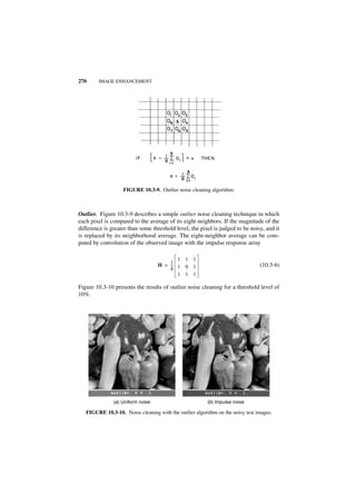 270     IMAGE ENHANCEMENT




                   FIGURE 10.3-9. Outlier noise cleaning algorithm.



Outlier. Figure 10.3-9 describes a simple outlier noise cleaning technique in which
each pixel is compared to the average of its eight neighbors. If the magnitude of the
difference is greater than some threshold level, the pixel is judged to be noisy, and it
is replaced by its neighborhood average. The eight-neighbor average can be com-
puted by convolution of the observed image with the impulse response array

                                           1 1 1
                                        1
                                    H = -- 1 0 1
                                         -                                      (10.3-6)
                                        8
                                           1 1 1

Figure 10.3-10 presents the results of outlier noise cleaning for a threshold level of
10%.




               (a ) Uniform noise                        (b ) Impulse noise

   FIGURE 10.3-10. Noise cleaning with the outlier algorithm on the noisy test images.
 