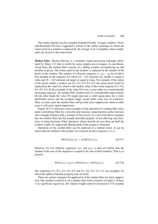 NOISE CLEANING       271

   The outlier operator can be extended straightforwardly to larger windows. Davis
and Rosenfeld (16) have suggested a variant of the outlier technique in which the
center pixel in a window is replaced by the average of its k neighbors whose ampli-
tudes are closest to the center pixel.


Median Filter. Median filtering is a nonlinear signal processing technique devel-
oped by Tukey (17) that is useful for noise suppression in images. In one-dimen-
sional form, the median filter consists of a sliding window encompassing an odd
number of pixels. The center pixel in the window is replaced by the median of the
pixels in the window. The median of a discrete sequence a1, a2,..., aN for N odd is
that member of the sequence for which (N – 1)/2 elements are smaller or equal in
value and (N – 1)/2 elements are larger or equal in value. For example, if the values
of the pixels within a window are 0.1, 0.2, 0.9, 0.4, 0.5, the center pixel would be
replaced by the value 0.4, which is the median value of the sorted sequence 0.1, 0.2,
0.4, 0.5, 0.9. In this example, if the value 0.9 were a noise spike in a monotonically
increasing sequence, the median filter would result in a considerable improvement.
On the other hand, the value 0.9 might represent a valid signal pulse for a wide-
bandwidth sensor, and the resultant image would suffer some loss of resolution.
Thus, in some cases the median filter will provide noise suppression, while in other
cases it will cause signal suppression.
   Figure 10.3-11 illustrates some examples of the operation of a median filter and a
mean (smoothing) filter for a discrete step function, ramp function, pulse function,
and a triangle function with a window of five pixels. It is seen from these examples
that the median filter has the usually desirable property of not affecting step func-
tions or ramp functions. Pulse functions, whose periods are less than one-half the
window width, are suppressed. But the peak of the triangle is flattened.
   Operation of the median filter can be analyzed to a limited extent. It can be
shown that the median of the product of a constant K and a sequence f ( j ) is


                           MED { K [ f ( j ) ] } = K [ MED { f ( j ) } ]                    (10.3-7)


However, for two arbitrary sequences f ( j ) and g ( j ), it does not follow that the
median of the sum of the sequences is equal to the sum of their medians. That is, in
general,


                   MED { f ( j ) + g ( j ) } ≠ MED { f ( j ) } + MED { g ( j ) }            (10.3-8)


The sequences 0.1, 0.2, 0.3, 0.4, 0.5 and 0.1, 0.2, 0.3, 0.2, 0.1 are examples for
which the additive linearity property does not hold.
   There are various strategies for application of the median filter for noise suppres-
sion. One method would be to try a median filter with a window of length 3. If there
is no significant signal loss, the window length could be increased to 5 for median
 