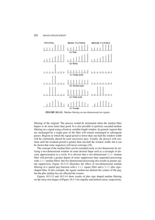 272     IMAGE ENHANCEMENT




           FIGURE 10.3-11. Median filtering on one-dimensional test signals.



filtering of the original. The process would be terminated when the median filter
begins to do more harm than good. It is also possible to perform cascaded median
filtering on a signal using a fixed-or variable-length window. In general, regions that
are unchanged by a single pass of the filter will remain unchanged in subsequent
passes. Regions in which the signal period is lower than one-half the window width
will be continually altered by each successive pass. Usually, the process will con-
tinue until the resultant period is greater than one-half the window width, but it can
be shown that some sequences will never converge (18).
    The concept of the median filter can be extended easily to two dimensions by uti-
lizing a two-dimensional window of some desired shape such as a rectangle or dis-
crete approximation to a circle. It is obvious that a two-dimensional L × L median
filter will provide a greater degree of noise suppression than sequential processing
with L × 1 median filters, but two-dimensional processing also results in greater sig-
nal suppression. Figure 10.3-12 illustrates the effect of two-dimensional median
filtering of a spatial peg function with a 3 × 3 square filter and a 5 × 5 plus sign–
shaped filter. In this example, the square median has deleted the corners of the peg,
but the plus median has not affected the corners.
    Figures 10.3-13 and 10.3-14 show results of plus sign shaped median filtering
on the noisy test images of Figure 10.3-1 for impulse and uniform noise, respectively.
 