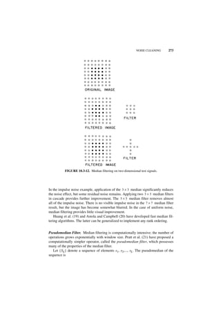 NOISE CLEANING       273




           FIGURE 10.3-12. Median filtering on two-dimensional test signals.




In the impulse noise example, application of the 3 × 3 median significantly reduces
the noise effect, but some residual noise remains. Applying two 3 × 3 median filters
in cascade provides further improvement. The 5 × 5 median filter removes almost
all of the impulse noise. There is no visible impulse noise in the 7 × 7 median filter
result, but the image has become somewhat blurred. In the case of uniform noise,
median filtering provides little visual improvement.
    Huang et al. (19) and Astola and Campbell (20) have developed fast median fil-
tering algorithms. The latter can be generalized to implement any rank ordering.


Pseudomedian Filter. Median filtering is computationally intensive; the number of
operations grows exponentially with window size. Pratt et al. (21) have proposed a
computationally simpler operator, called the pseudomedian filter, which possesses
many of the properties of the median filter.
   Let {SL} denote a sequence of elements s1, s2,..., sL. The pseudomedian of the
sequence is
 