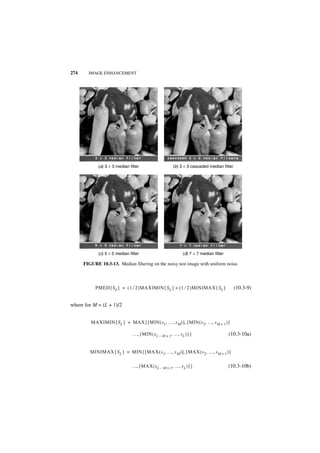 274     IMAGE ENHANCEMENT




             (a) 3 × 3 median filter                   (b) 3 × 3 cascaded median filter




             (c) 5 × 5 median filter                         (d) 7 × 7 median filter

      FIGURE 10.3-13. Median filtering on the noisy test image with uniform noise.



           PMED { S L } = ( 1 ⁄ 2 )MAXIMIN { S L } + ( 1 ⁄ 2 )MINIMAX { S L }             (10.3-9)


where for M = (L + 1)/2


         MAXIMIN { S L } = MAX { [ MIN ( s 1, …, s M ) ], [ MIN ( s 2, …, s M + 1 ) ]

                                …, [ MIN ( sL – M + 1, …, sL ) ] }                     (10.3-10a)


         MINIMAX { S L } = MIN { [ MAX ( s 1, …, s M ) ], [ MAX ( s 2, …, s M + 1 ) ]

                               …, [ MAX ( s L – M + 1, …, s L ) ] }                    (10.3-10b)
 