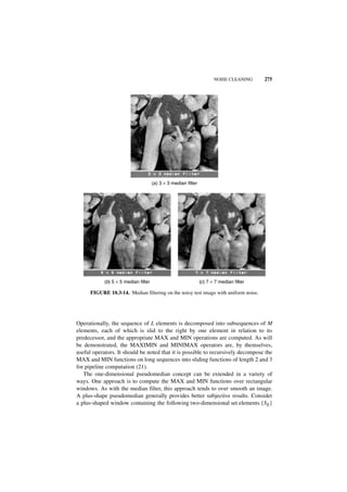 NOISE CLEANING      275




                                      (a ) 3 × 3 median filter




            (b) 5 × 5 median filter                              (c ) 7 × 7 median filter

      FIGURE 10.3-14. Median filtering on the noisy test image with uniform noise.




Operationally, the sequence of L elements is decomposed into subsequences of M
elements, each of which is slid to the right by one element in relation to its
predecessor, and the appropriate MAX and MIN operations are computed. As will
be demonstrated, the MAXIMIN and MINIMAX operators are, by themselves,
useful operators. It should be noted that it is possible to recursively decompose the
MAX and MIN functions on long sequences into sliding functions of length 2 and 3
for pipeline computation (21).
   The one-dimensional pseudomedian concept can be extended in a variety of
ways. One approach is to compute the MAX and MIN functions over rectangular
windows. As with the median filter, this approach tends to over smooth an image.
A plus-shape pseudomedian generally provides better subjective results. Consider
a plus-shaped window containing the following two-dimensional set elements {SE}
 