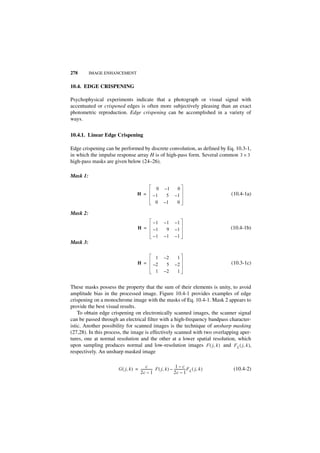 278       IMAGE ENHANCEMENT


10.4. EDGE CRISPENING

Psychophysical experiments indicate that a photograph or visual signal with
accentuated or crispened edges is often more subjectively pleasing than an exact
photometric reproduction. Edge crispening can be accomplished in a variety of
ways.


10.4.1. Linear Edge Crispening

Edge crispening can be performed by discrete convolution, as defined by Eq. 10.3-1,
in which the impulse response array H is of high-pass form. Several common 3 × 3
high-pass masks are given below (24–26).

Mask 1:

                                                  0       –1        0
                                     H =         –1        5       –1                        (10.4-1a)
                                                  0       –1        0

Mask 2:
                                                 –1       –1       –1
                                     H =         –1        9       –1                        (10.4-1b)
                                                 –1       –1       –1
Mask 3:

                                                  1       –2        1
                                     H =         –2        5       –2                        (10.3-1c)
                                                  1       –2        1


These masks possess the property that the sum of their elements is unity, to avoid
amplitude bias in the processed image. Figure 10.4-1 provides examples of edge
crispening on a monochrome image with the masks of Eq. 10.4-1. Mask 2 appears to
provide the best visual results.
    To obtain edge crispening on electronically scanned images, the scanner signal
can be passed through an electrical filter with a high-frequency bandpass character-
istic. Another possibility for scanned images is the technique of unsharp masking
(27,28). In this process, the image is effectively scanned with two overlapping aper-
tures, one at normal resolution and the other at a lower spatial resolution, which
upon sampling produces normal and low-resolution images F ( j, k ) and F L ( j, k ),
respectively. An unsharp masked image

                                         c                       1–c
                                                                            -
                      G ( j, k ) = -------------- F ( j, k ) – -------------- F L ( j, k )
                                                -                                             (10.4-2)
                                   2c – 1                      2c – 1
 