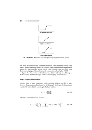 280      IMAGE ENHANCEMENT




      FIGURE 10.4-2. Waveforms in an unsharp masking image enhancement system.




the result of zonal high-pass filtering of an image. Zonal high-pass filtering often
causes ringing in a filtered image. Such ringing can be reduced significantly by utili-
zation of a high-pass filter with a smooth cutoff response. One such filter is the
Butterworth high-pass filter, whose transfer function is defined by Eq. 9.4-13.
   Figure 10.4-4 shows the results of zonal and Butterworth high-pass filtering. In
both examples, the filtered images are biased to a midgray level for display.


10.4.2. Statistical Differencing

Another form of edge crispening, called statistical differencing (29, p. 100),
involves the generation of an image by dividing each pixel value by its estimated
standard deviation D ( j, k ) according to the basic relation

                                                     F ( j, k )
                                        G ( j, k ) = -----------------                             (10.4-3)
                                                     D ( j, k )


where the estimated standard deviation


                                     j+w          k+w                                        1⁄2
                              1                                                          2
                D ( j, k ) = ----
                             W
                                -     ∑            ∑       [ F ( m, n ) – M ( m, n ) ]             (10.4-4)
                                    m = j–w n = k–w
 