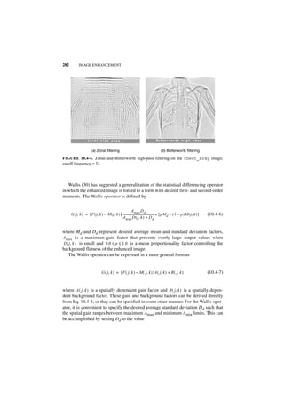282          IMAGE ENHANCEMENT




                       (a) Zonal filtering                                             (b) Butterworth filtering

FIGURE 10.4-4. Zonal and Butterworth high-pass filtering on the chest_xray image;
cutoff frequency = 32.



   Wallis (30) has suggested a generalization of the statistical differencing operator
in which the enhanced image is forced to a form with desired first- and second-order
moments. The Wallis operator is defined by


                                                           A max D d
      G ( j, k ) = [ F ( j, k ) – M ( j, k ) ] ------------------------------------------ + [ pM d + ( 1 – p )M ( j, k ) ]
                                                                                        -                                    (10.4-6)
                                               A max D ( j, k ) + D d


where Md and Dd represent desired average mean and standard deviation factors,
Amax is a maximum gain factor that prevents overly large output values when
 D ( j, k ) is small and 0.0 ≤ p ≤ 1.0 is a mean proportionality factor controlling the
background flatness of the enhanced image.
    The Wallis operator can be expressed in a more general form as


                                 G ( j, k ) = [ F ( j, k ) – M ( j, k ) ]A ( j, k ) + B ( j, k )                             (10.4-7)


where A ( j, k ) is a spatially dependent gain factor and B ( j, k ) is a spatially depen-
dent background factor. These gain and background factors can be derived directly
from Eq. 10.4-4, or they can be specified in some other manner. For the Wallis oper-
ator, it is convenient to specify the desired average standard deviation Dd such that
the spatial gain ranges between maximum Amax and minimum Amin limits. This can
be accomplished by setting Dd to the value
 