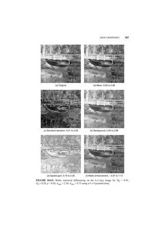 EDGE CRISPENING            283




                  (a) Original                      (b) Mean, 0.00 to 0.98




      (c) Standard deviation, 0.01 to 0.26       (d ) Background, 0.09 to 0.88




         (e) Spatial gain, 0.75 to 2.35      (f) Wallis enhancement, − 0.07 to 1.12

FIGURE 10.4-5. Wallis statistical differencing on the bridge image for Md = 0.45,
Dd = 0.28, p = 0.20, Amax = 2.50, Amin = 0.75 using a 9 × 9 pyramid array.
 