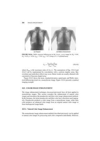 284     IMAGE ENHANCEMENT




                 (a) Original                                            (b) Wallis enhancement
FIGURE 10.4-6. Wallis statistical differencing on the chest_xray image for Md = 0.64,
Dd = 0.22, p = 0.20, Amax = 2.50, Amin = 0.75 using a 11 × 11 pyramid array.



                                      A min A max D max
                                D d = -------------------------------------
                                                                          -                       (10.4-8)
                                          A max – A min

where Dmax is the maximum value of D ( j, k ) . The summations of Eqs. 10.4-4 and
10.4-5 can be implemented by convolutions with a uniform impulse array. But,
overshoot and undershoot effects may occur. Better results are usually obtained with
a pyramid or Gaussian-shaped array.
   Figure 10.4-5 shows the mean, standard deviation, spatial gain, and Wallis statis-
tical differencing result on a monochrome image. Figure 10.4-6 presents a medical
imaging example.


10.5. COLOR IMAGE ENHANCEMENT

The image enhancement techniques discussed previously have all been applied to
monochrome images. This section considers the enhancement of natural color
images and introduces the pseudocolor and false color image enhancement methods.
In the literature, the terms pseudocolor and false color have often been used improp-
erly. Pseudocolor produces a color image from a monochrome image, while false
color produces an enhanced color image from an original natural color image or
from multispectral image bands.

10.5.1. Natural Color Image Enhancement

The monochrome image enhancement methods described previously can be applied
to natural color images by processing each color component individually. However,
 