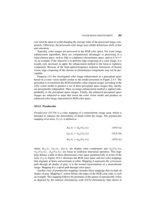 COLOR IMAGE ENHANCEMENT            285

care must be taken to avoid changing the average value of the processed image com-
ponents. Otherwise, the processed color image may exhibit deleterious shifts in hue
and saturation.
   Typically, color images are processed in the RGB color space. For some image
enhancement algorithms, there are computational advantages to processing in a
luma-chroma space, such as YIQ, or a lightness-chrominance space, such as L*u*v*.
As an example, if the objective is to perform edge crispening of a color image, it is
usually only necessary to apply the enhancement method to the luma or lightness
component. Because of the high-spatial-frequency response limitations of human
vision, edge crispening of the chroma or chrominance components may not be per-
ceptible.
   Faugeras (31) has investigated color image enhancement in a perceptual space
based on a color vision model similar to the model presented in Figure 2.5-3. The
procedure is to transform the RGB tristimulus value original images according to the
color vision model to produce a set of three perceptual space images that, ideally,
are perceptually independent. Then, an image enhancement method is applied inde-
pendently to the perceptual space images. Finally, the enhanced perceptual space
images are subjected to steps that invert the color vision model and produce an
enhanced color image represented in RGB color space.


10.5.2. Pseudocolor

Pseudocolor (32–34) is a color mapping of a monochrome image array which is
intended to enhance the detectability of detail within the image. The pseudocolor
mapping of an array F ( j, k ) is defined as


                                   R ( j, k ) = O R { F ( j, k ) }                  (10.5-1a)

                                   G ( j, k ) = O G { F ( j, k ) }                  (10.5-1b)

                                   B ( j, k ) = O B { F ( j, k ) }                  (10.5-1c)


where R ( j, k ) , G ( j, k ) , B ( j, k ) are display color components and O R { F ( j, k ) },
O G { F ( j, k ) } , O B { F ( j, k ) } are linear or nonlinear functional operators. This map-
ping defines a path in three-dimensional color space parametrically in terms of the
array F ( j, k ). Figure 10.5-1 illustrates the RGB color space and two color mappings
that originate at black and terminate at white. Mapping A represents the achromatic
path through all shades of gray; it is the normal representation of a monochrome
image. Mapping B is a spiral path through color space.
   Another class of pseudocolor mappings includes those mappings that exclude all
shades of gray. Mapping C, which follows the edges of the RGB color cube, is such
an example. This mapping follows the perimeter of the gamut of reproducible colors
as depicted by the uniform chromaticity scale (UCS) chromaticity chart shown in
 