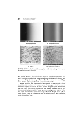 288      IMAGE ENHANCEMENT




              (a) Gray scale chart                    (b) Pseudocolor of chart




                  (c ) Seismic                      (d ) Pseudocolor of seismic

FIGURE 10.5-3. Pseudocoloring of the gray_chart and seismic images. See insert for
a color representation of this figure.



For example, blue sky in a normal scene might be converted to appear red, and
green grass transformed to blue. One possible reason for such a color mapping is to
place normal objects in a strange color world so that a human observer will pay
more attention to the objects than if they were colored normally.
   Another reason for false color mappings is the attempt to color a normal scene to
match the color sensitivity of a human viewer. For example, it is known that the
luminance response of cones in the retina peaks in the green region of the visible
spectrum. Thus, if a normally red object is false colored to appear green, it may
become more easily detectable. Another psychophysical property of color vision
that can be exploited is the contrast sensitivity of the eye to changes in blue light. In
some situation it may be worthwhile to map the normal colors of objects with fine
detail into shades of blue.
 