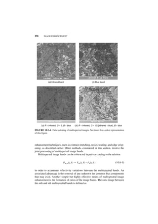 290      IMAGE ENHANCEMENT




             (a) Infrared band                                      (b) Blue band




      (c) R = infrared, G = 0, B = blue      (d ) R = infrared, G = 1/2 [infrared + blue], B = blue

FIGURE 10.5-4. False coloring of multispectral images. See insert for a color representation
of this figure.



enhancement techniques, such as contrast stretching, noise cleaning, and edge crisp-
ening, as described earlier. Other methods, considered in this section, involve the
joint processing of multispectral image bands.
   Multispectral image bands can be subtracted in pairs according to the relation


                              D m, n ( j, k ) = Fm ( j, k ) – Fn ( j, k )                  (10.6-1)


in order to accentuate reflectivity variations between the multispectral bands. An
associated advantage is the removal of any unknown but common bias components
that may exist. Another simple but highly effective means of multispectral image
enhancement is the formation of ratios of the image bands. The ratio image between
the mth and nth multispectral bands is defined as
 