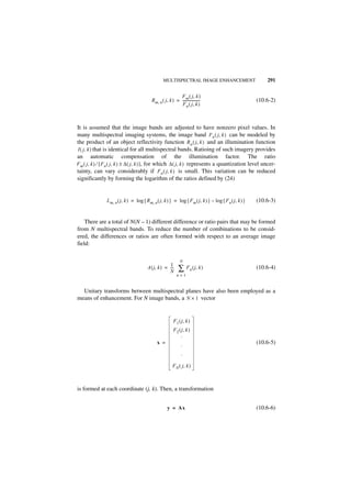 MULTISPECTRAL IMAGE ENHANCEMENT                           291


                                                            F m ( j, k )
                                           Rm, n ( j, k ) = -------------------
                                                                              -                          (10.6-2)
                                                            F n ( j, k )



It is assumed that the image bands are adjusted to have nonzero pixel values. In
many multispectral imaging systems, the image band Fn ( j, k ) can be modeled by
the product of an object reflectivity function R n ( j, k ) and an illumination function
I ( j, k ) that is identical for all multispectral bands. Ratioing of such imagery provides
an automatic compensation of the illumination factor. The ratio
F m ( j, k ) ⁄ [ F n ( j, k ) ± ∆ ( j, k ) ], for which ∆ ( j, k ) represents a quantization level uncer-
tainty, can vary considerably if F n ( j, k ) is small. This variation can be reduced
significantly by forming the logarithm of the ratios defined by (24)


               L m, n ( j, k ) = log { R m, n ( j, k ) } = log { F m ( j, k ) } – log { F n ( j, k ) }   (10.6-3)


    There are a total of N(N – 1) different difference or ratio pairs that may be formed
from N multispectral bands. To reduce the number of combinations to be consid-
ered, the differences or ratios are often formed with respect to an average image
field:

                                                               N
                                                     1
                                        A ( j, k ) = ---
                                                     N
                                                       -      ∑ F n ( j, k )                             (10.6-4)
                                                             n=1


  Unitary transforms between multispectral planes have also been employed as a
means of enhancement. For N image bands, a N × 1 vector


                                                          F 1 ( j, k )
                                                          F 2 ( j, k )
                                                               ·
                                              x =                                                        (10.6-5)
                                                                ·
                                                                ·
                                                          F N ( j, k )



is formed at each coordinate (j, k). Then, a transformation


                                                      y = Ax                                             (10.6-6)
 
